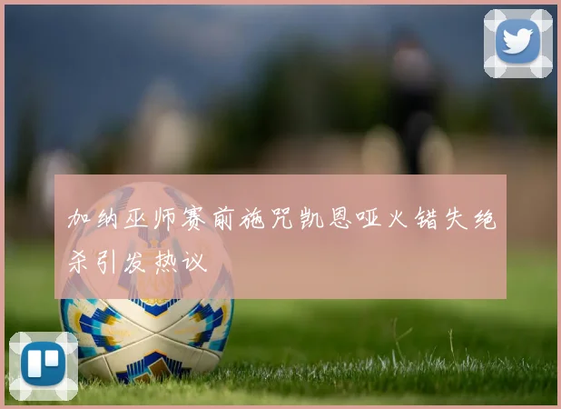 加纳巫师赛前施咒凯恩哑火错失绝杀引发热议