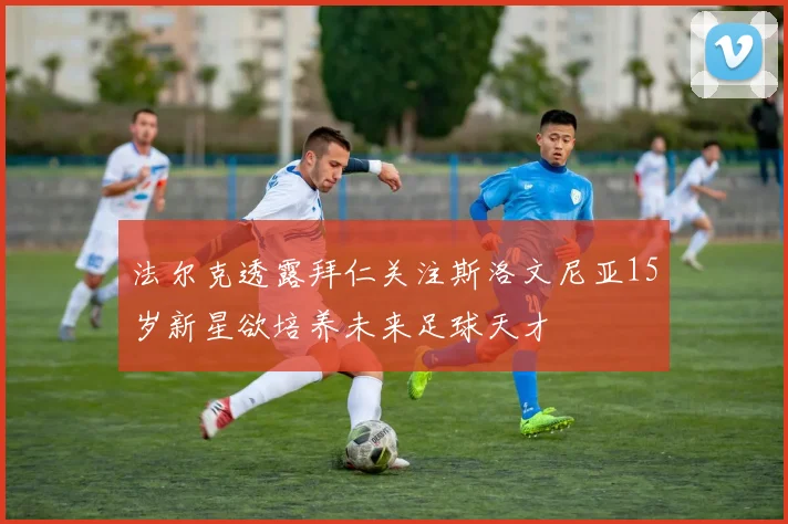 法尔克透露拜仁关注斯洛文尼亚15岁新星欲培养未来足球天才